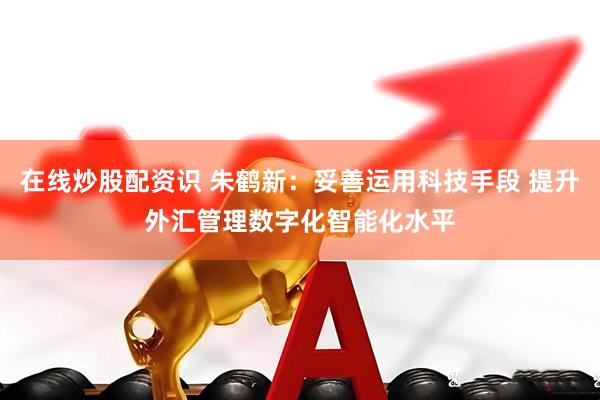 在线炒股配资识 朱鹤新:妥善运用科技手段 提升外汇管理数字化智能化水平