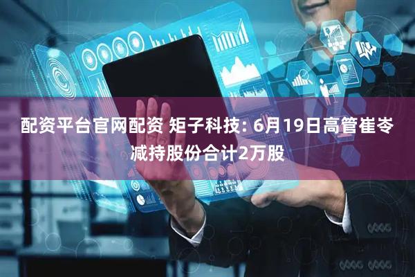 配资平台官网配资 矩子科技: 6月19日高管崔岺减持股份合计2万股