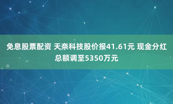 免息股票配资 天奈科技股价报41.61元 现金分红总额调至5350万元