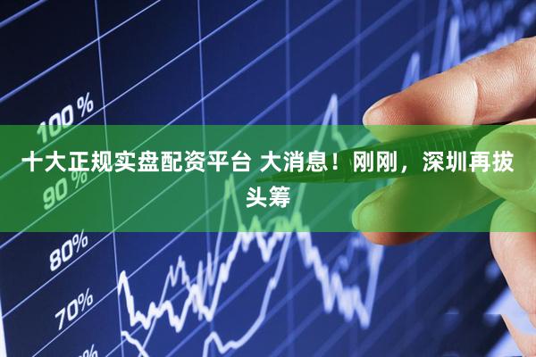 十大正规实盘配资平台 大消息！刚刚，深圳再拔头筹