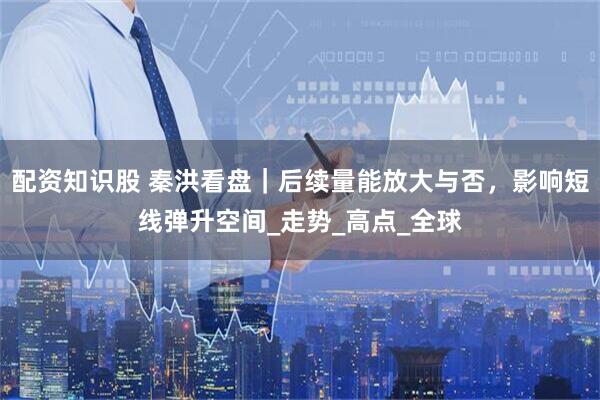 配资知识股 秦洪看盘｜后续量能放大与否，影响短线弹升空间_走势_高点_全球