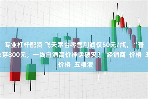 专业杠杆配资 飞天茅台零售利润仅50元/瓶，“普五”跌穿800元，一线白酒高价神话破灭？_经销商_价格_五粮液