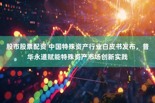 股市股票配资 中国特殊资产行业白皮书发布,普华永道赋能特殊资产市场创新实践