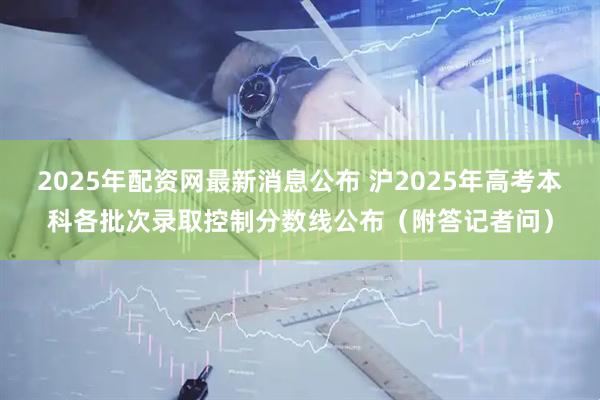 2025年配资网最新消息公布 沪2025年高考本科各批次录取控制分数线公布（附答记者问）
