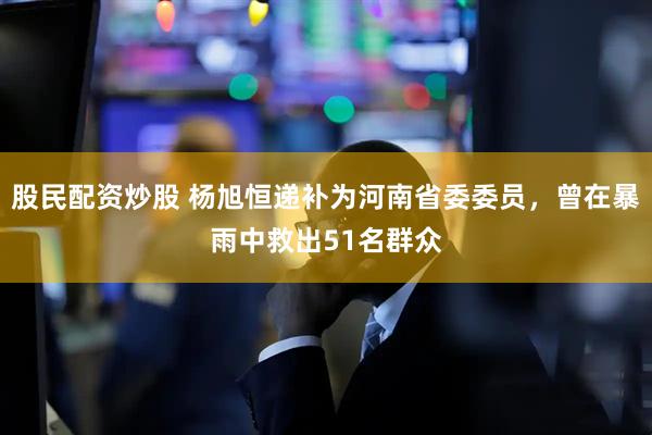 股民配资炒股 杨旭恒递补为河南省委委员，曾在暴雨中救出51名群众