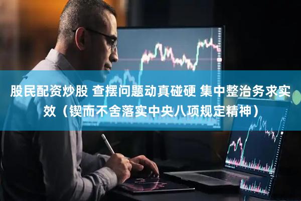 股民配资炒股 查摆问题动真碰硬 集中整治务求实效（锲而不舍落实中央八项规定精神）