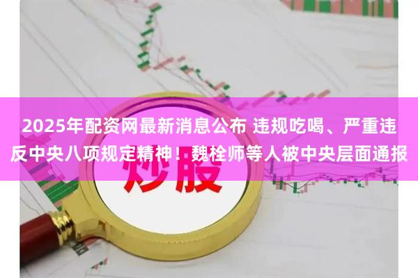 2025年配资网最新消息公布 违规吃喝、严重违反中央八项规定精神！魏栓师等人被中央层面通报