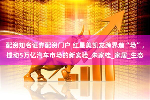 配资知名证券配资门户 红星美凯龙跨界造“场”，搅动5万亿汽车市场的新实验_朱家桂_家居_生态