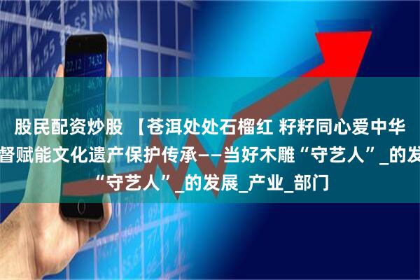 股民配资炒股 【苍洱处处石榴红 籽籽同心爱中华】剑川县以监督赋能文化遗产保护传承——当好木雕“守艺人”_的发展_产业_部门