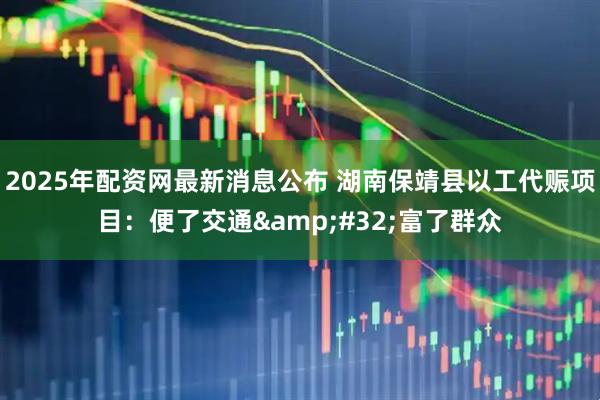 2025年配资网最新消息公布 湖南保靖县以工代赈项目:便了交通 富了群众