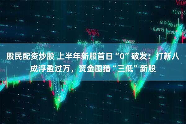 股民配资炒股 上半年新股首日“0”破发：打新八成浮盈过万，资金围猎“三低”新股