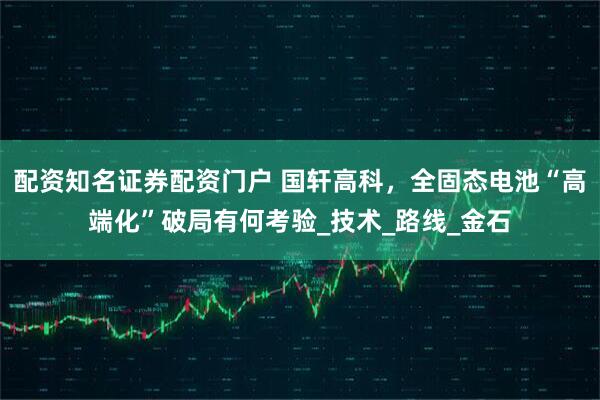 配资知名证券配资门户 国轩高科,全固态电池“高端化”破局有何考验_技术_路线_金石
