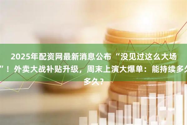 2025年配资网最新消息公布 “没见过这么大场面”！外卖大战补贴升级，周末上演大爆单：能持续多久？