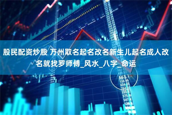 股民配资炒股 万州取名起名改名新生儿起名成人改名就找罗师傅_风水_八字_命运