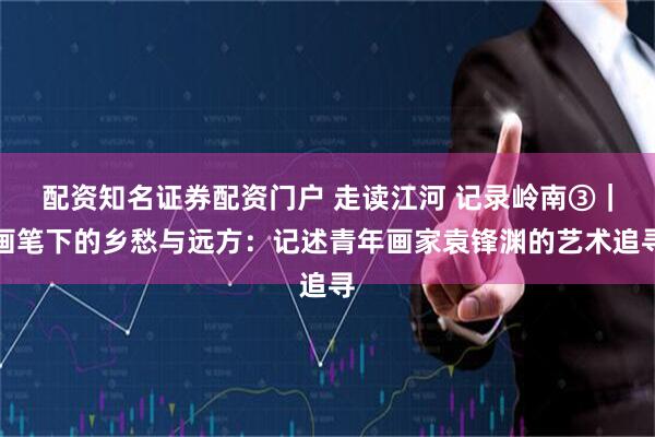 配资知名证券配资门户 走读江河 记录岭南③|画笔下的乡愁与远方:记述青年画家袁锋渊的艺术追寻