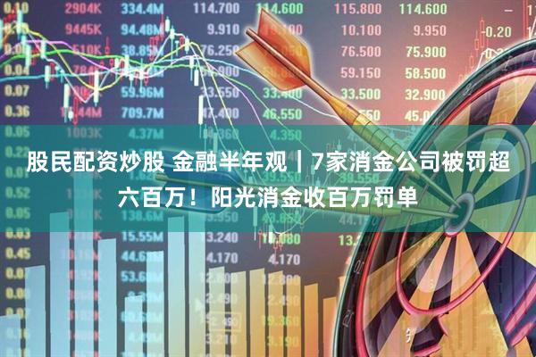 股民配资炒股 金融半年观｜7家消金公司被罚超六百万！阳光消金收百万罚单