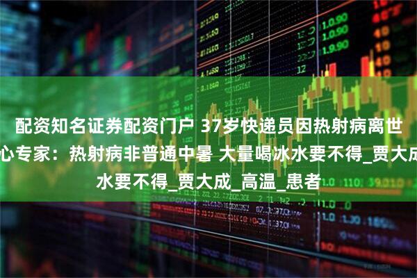 配资知名证券配资门户 37岁快递员因热射病离世 北京急救中心专家:热射病非普通中暑 大量喝冰水要不得_贾大成_高温_患者