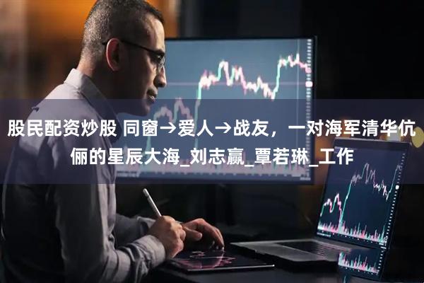 股民配资炒股 同窗→爱人→战友，一对海军清华伉俪的星辰大海_刘志赢_覃若琳_工作