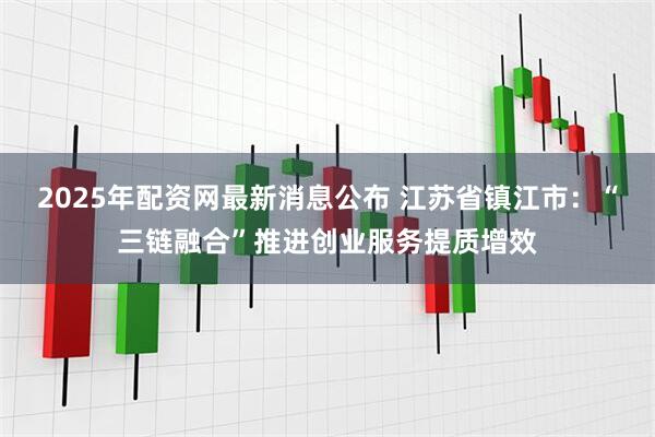 2025年配资网最新消息公布 江苏省镇江市：“三链融合”推进创业服务提质增效