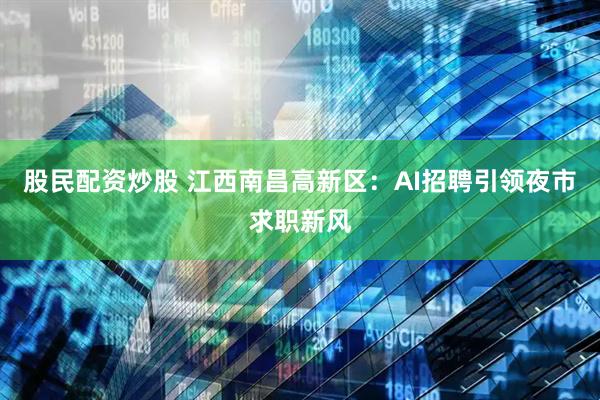 股民配资炒股 江西南昌高新区：AI招聘引领夜市求职新风
