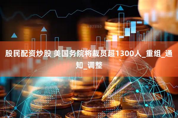 股民配资炒股 美国务院将裁员超1300人_重组_通知_调整