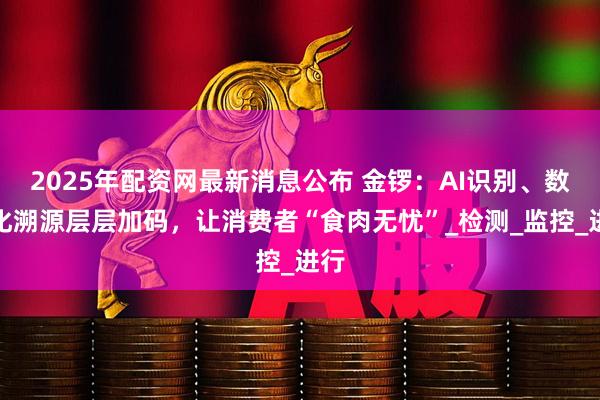 2025年配资网最新消息公布 金锣：AI识别、数字化溯源层层加码，让消费者“食肉无忧”_检测_监控_进行