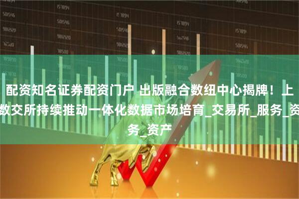配资知名证券配资门户 出版融合数纽中心揭牌!上海数交所持续推动一体化数据市场培育_交易所_服务_资产