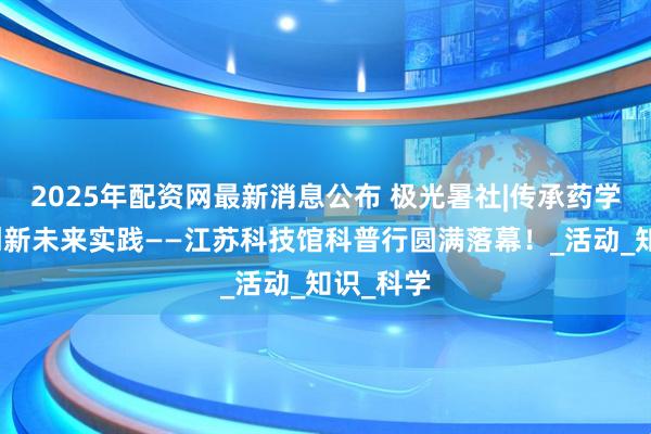 2025年配资网最新消息公布 极光暑社|传承药学经典,创新未来实践——江苏科技馆科普行圆满落幕!_活动_知识_科学