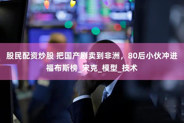 股民配资炒股 把国产剧卖到非洲，80后小伙冲进福布斯榜_宋克_模型_技术