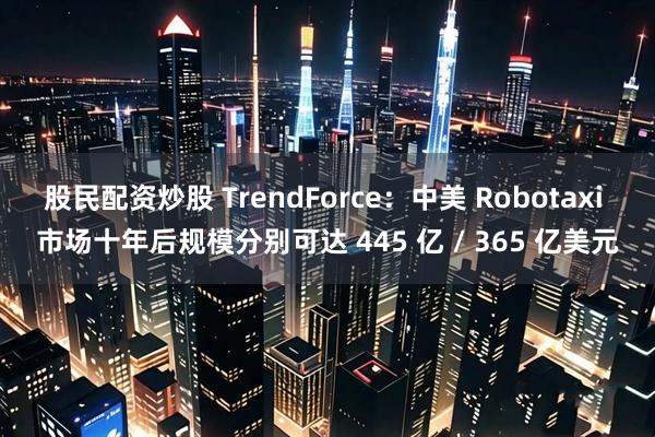 股民配资炒股 TrendForce:中美 Robotaxi 市场十年后规模分别可达 445 亿 / 365 亿美元