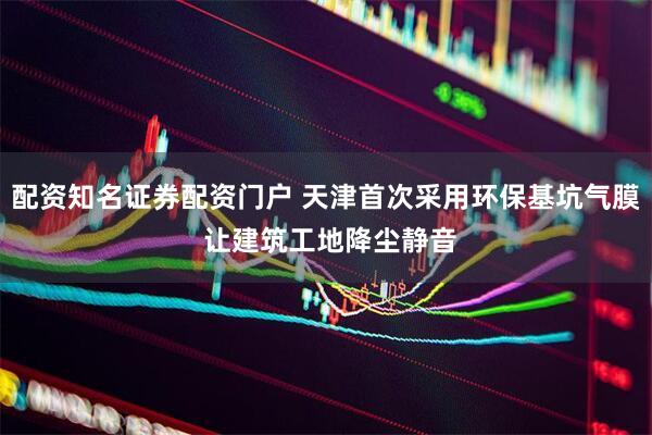配资知名证券配资门户 天津首次采用环保基坑气膜 让建筑工地降尘静音