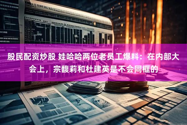 股民配资炒股 娃哈哈两位老员工爆料：在内部大会上，宗馥莉和杜建英是不会同框的