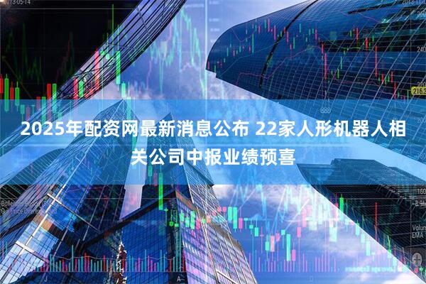 2025年配资网最新消息公布 22家人形机器人相关公司中报业绩预喜
