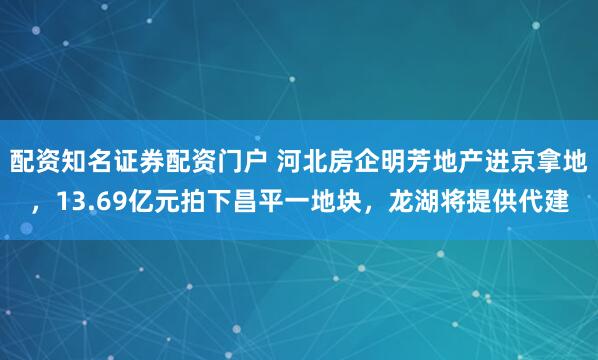 配资知名证券配资门户 河北房企明芳地产进京拿地,13.69亿元拍下昌平一地块,龙湖将提供代建