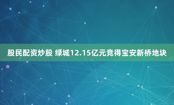 股民配资炒股 绿城12.15亿元竞得宝安新桥地块