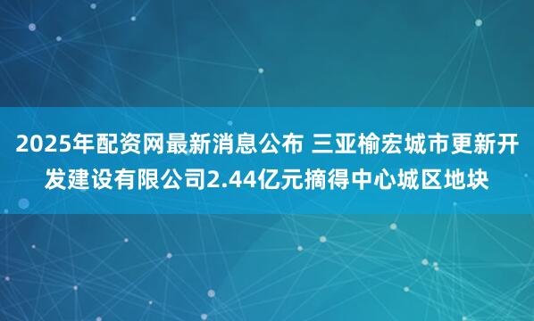 2025年配资网最新消息公布 三亚榆宏城市更新开发建设有限公司2.44亿元摘得中心城区地块
