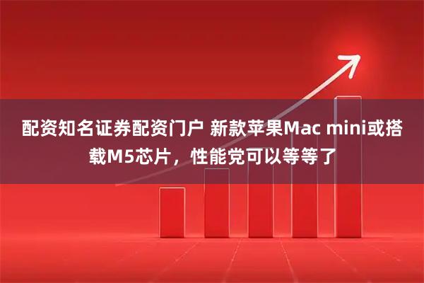 配资知名证券配资门户 新款苹果Mac mini或搭载M5芯片，性能党可以等等了