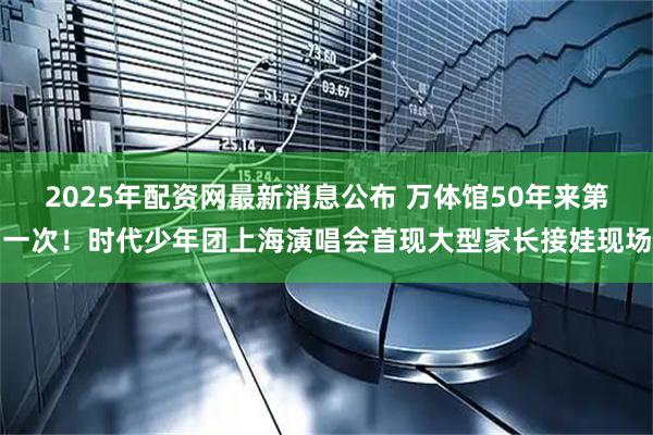 2025年配资网最新消息公布 万体馆50年来第一次！时代少年团上海演唱会首现大型家长接娃现场