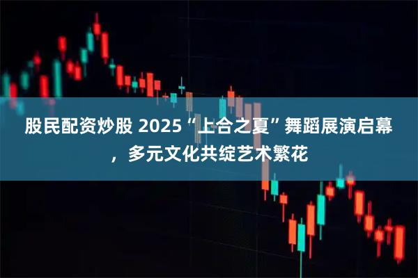 股民配资炒股 2025“上合之夏”舞蹈展演启幕，多元文化共绽艺术繁花