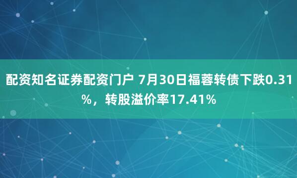配资知名证券配资门户 7月30日福蓉转债下跌0.31%,转股溢价率17.41%