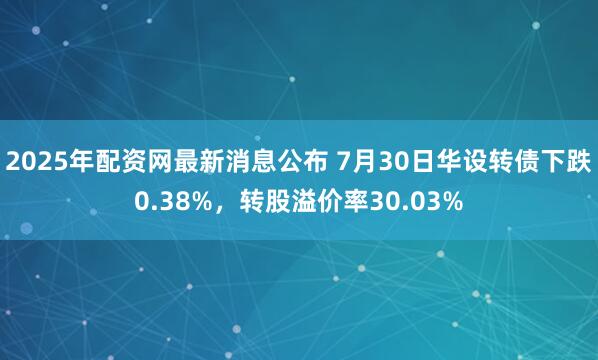 2025年配资网最新消息公布 7月30日华设转债下跌0.38%，转股溢价率30.03%