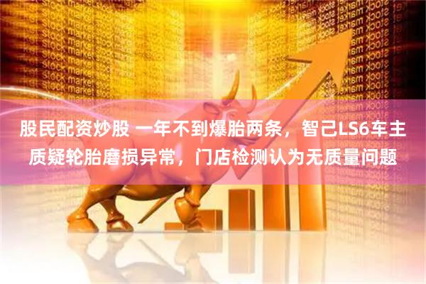 股民配资炒股 一年不到爆胎两条，智己LS6车主质疑轮胎磨损异常，门店检测认为无质量问题
