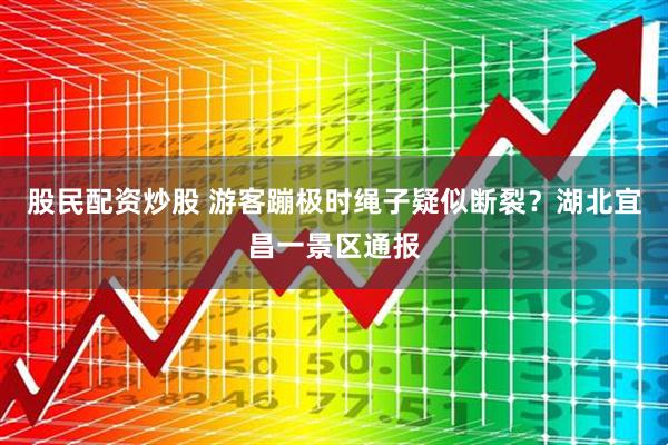 股民配资炒股 游客蹦极时绳子疑似断裂？湖北宜昌一景区通报
