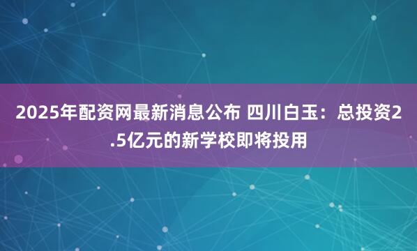 2025年配资网最新消息公布 四川白玉：总投资2.5亿元的新学校即将投用