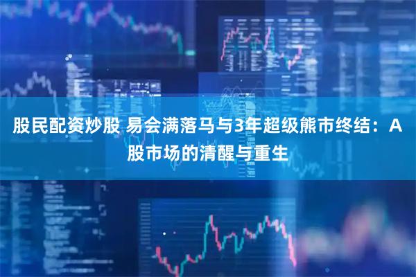股民配资炒股 易会满落马与3年超级熊市终结:A股市场的清醒与重生