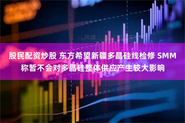 股民配资炒股 东方希望新疆多晶硅线检修 SMM称暂不会对多晶硅整体供应产生较大影响