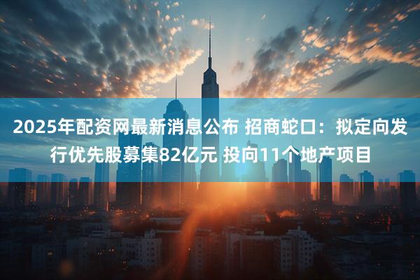 2025年配资网最新消息公布 招商蛇口：拟定向发行优先股募集82亿元 投向11个地产项目