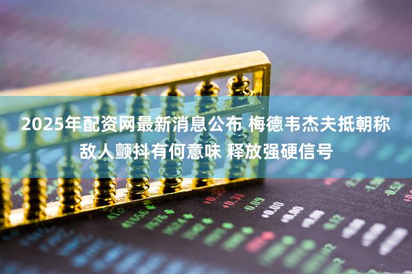 2025年配资网最新消息公布 梅德韦杰夫抵朝称敌人颤抖有何意味 释放强硬信号