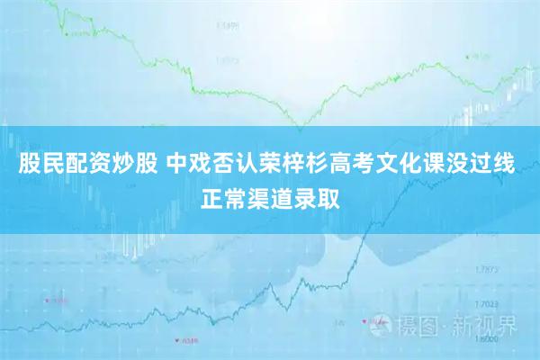 股民配资炒股 中戏否认荣梓杉高考文化课没过线 正常渠道录取