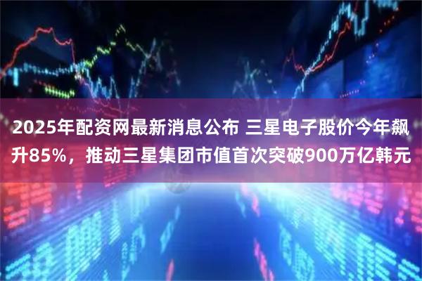 2025年配资网最新消息公布 三星电子股价今年飙升85%，推动三星集团市值首次突破900万亿韩元
